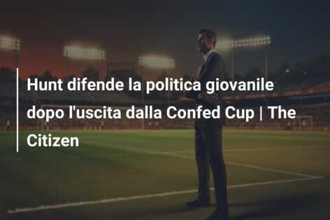 Hunt difende la politica giovanile dopo l’uscita dalla Confed Cup | The Citizen
