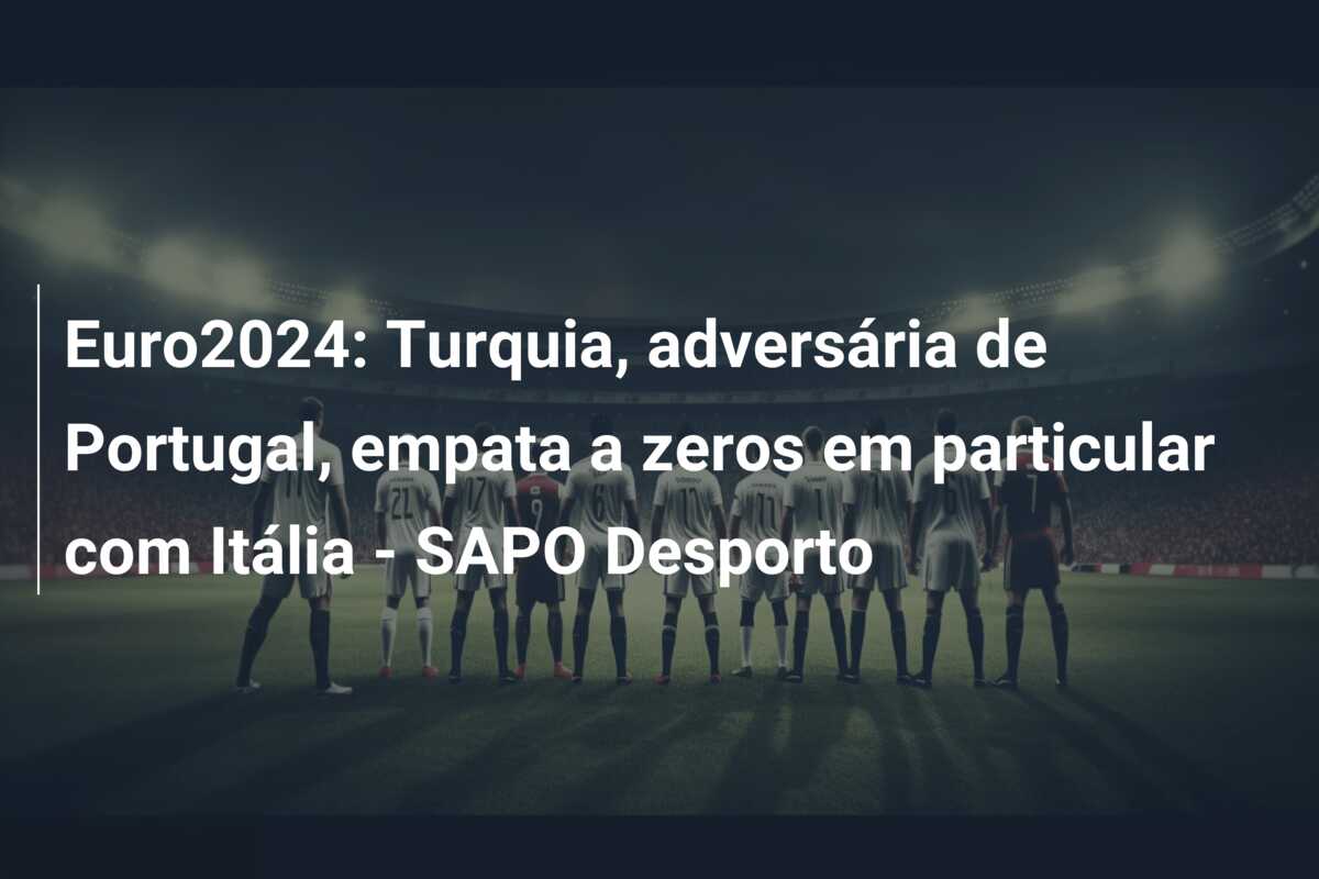 Euro2024: Turquia, adversária de Portugal, empata a zeros em particular com Itália – SAPO Desporto