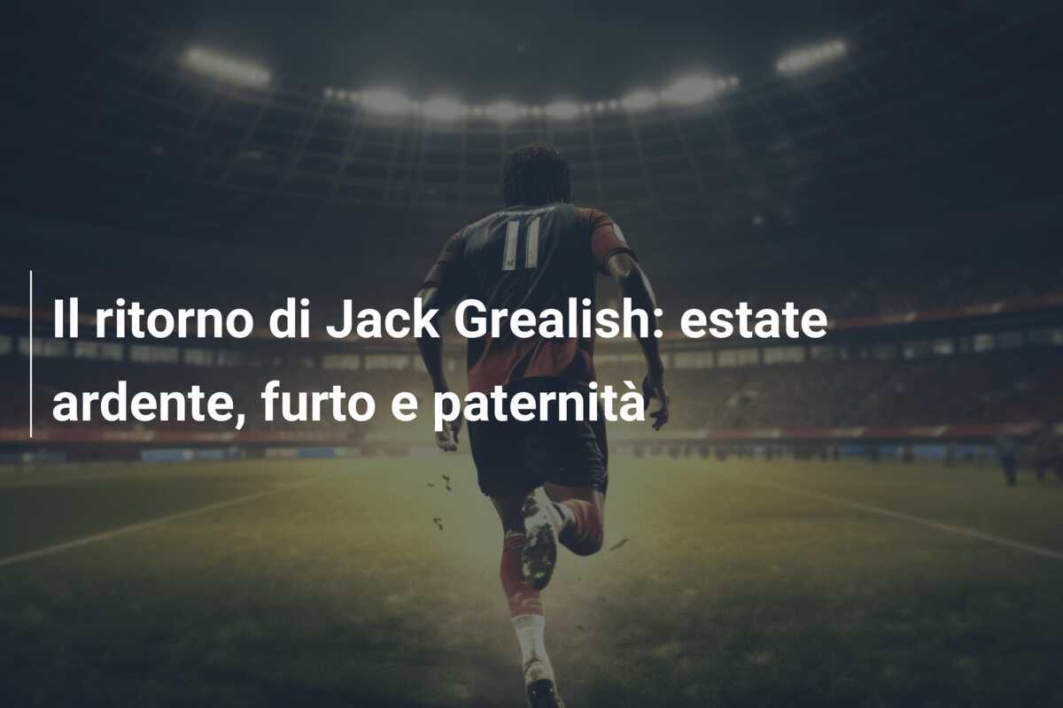 Il ritorno di Jack Grealish: estate ardente, furto e paternità