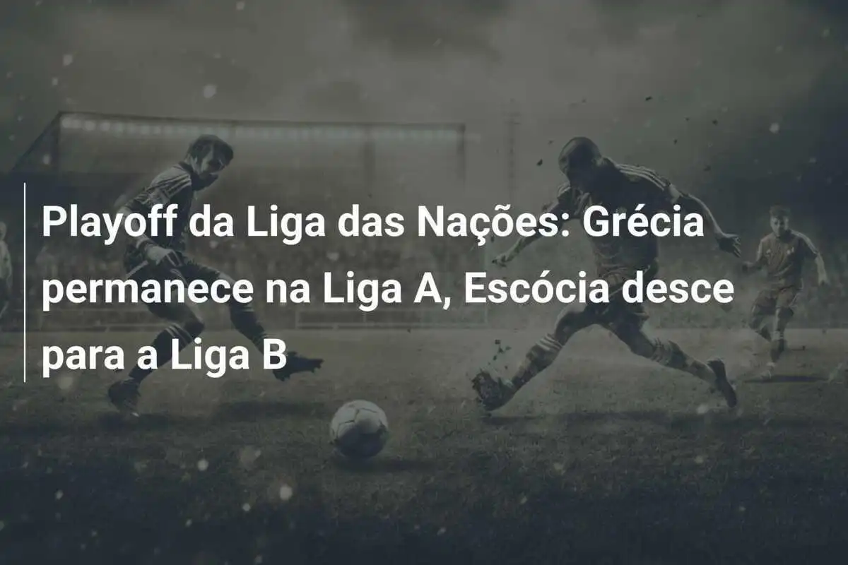 Playoff da Liga das Nações: Grécia permanece na Liga A, Escócia desce para a Liga B