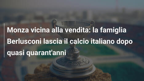 Monza vicina alla vendita: la famiglia Berlusconi lascia il calcio italiano dopo quasi quarant'anni