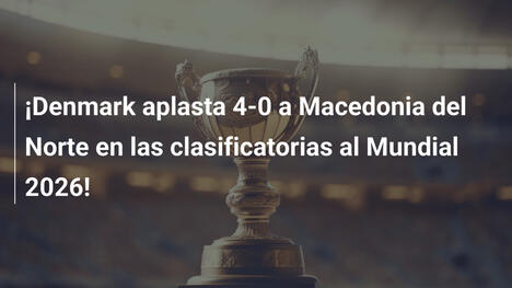 ¡Denmark aplasta 4-0 a Macedonia del Norte en las clasificatorias al Mundial 2026!