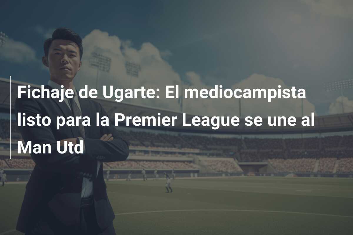 Fichaje de Ugarte: El mediocampista listo para la Premier League se une al Man Utd