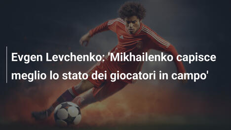 Evgen Levchenko: 'Mikhailenko capisce meglio lo stato dei giocatori in campo'