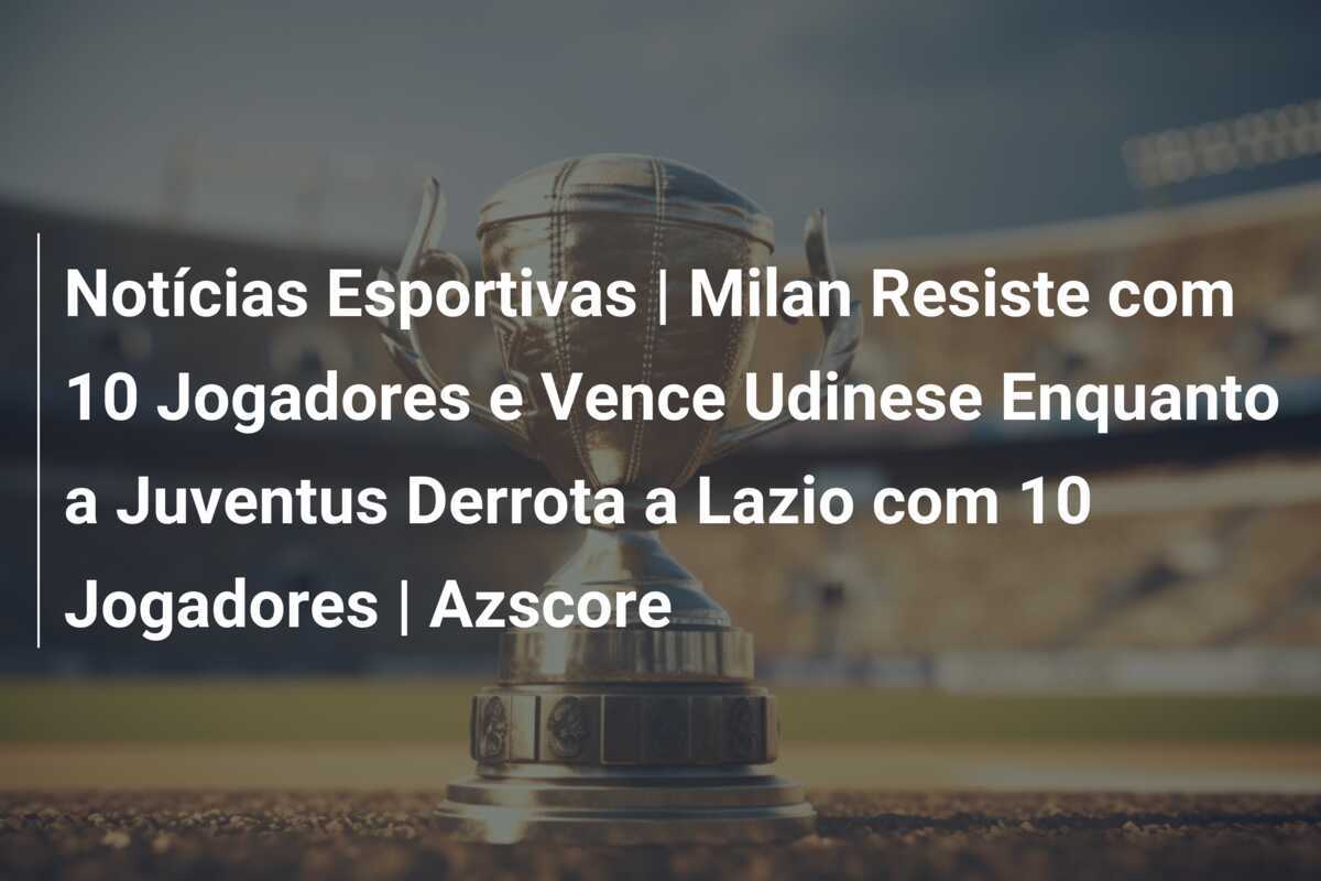 Notícias Esportivas | Milan Resiste com 10 Jogadores e Vence Udinese Enquanto a Juventus Derrota a Lazio com 10 Jogadores | Azscore