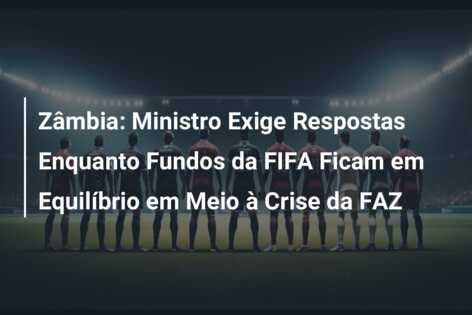 Zâmbia: Ministro Exige Respostas Enquanto Fundos da FIFA Ficam em Equilíbrio em Meio à Crise da FAZ
