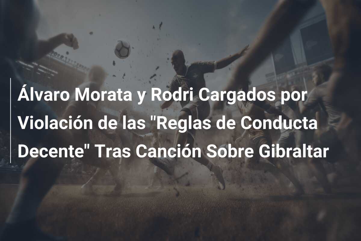Álvaro Morata y Rodri Cargados por Violación de las “Reglas de Conducta Decente” Tras Canción Sobre Gibraltar