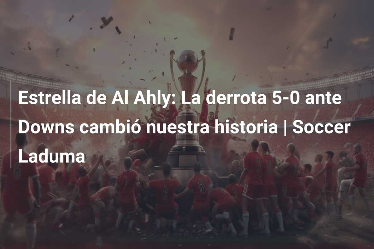 Estrella de Al Ahly: La derrota 5-0 ante Downs cambió nuestra historia | Soccer Laduma