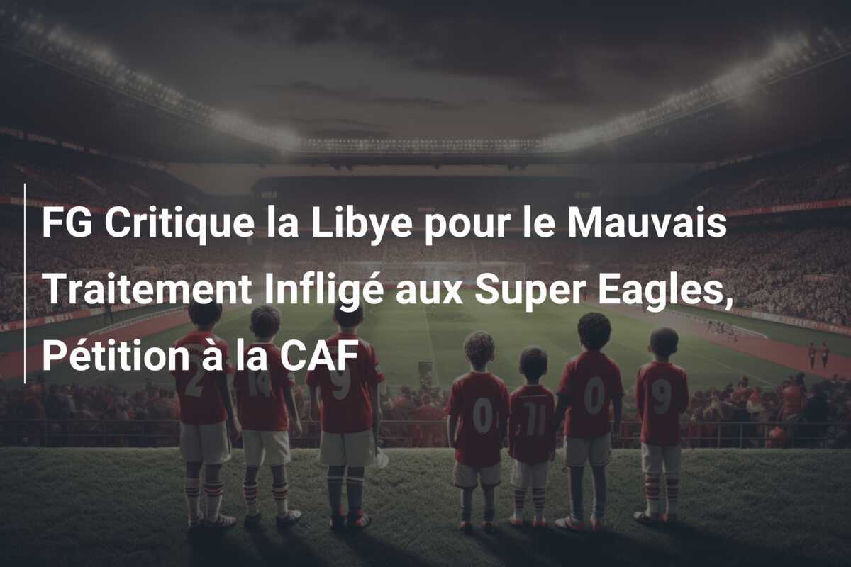 FG Critique la Libye pour le Mauvais Traitement Infligé aux Super Eagles, Pétition à la CAF