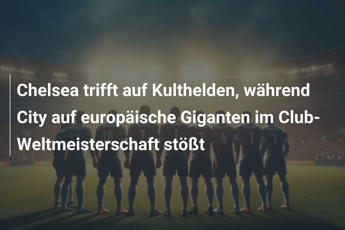 Chelsea trifft auf Kulthelden, während City auf europäische Giganten im Club-Weltmeisterschaft stößt