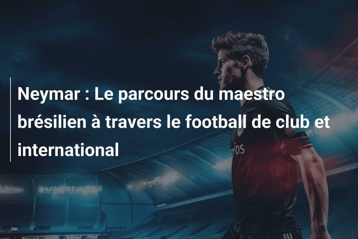 Neymar : Le parcours du maestro brésilien à travers le football de club et international