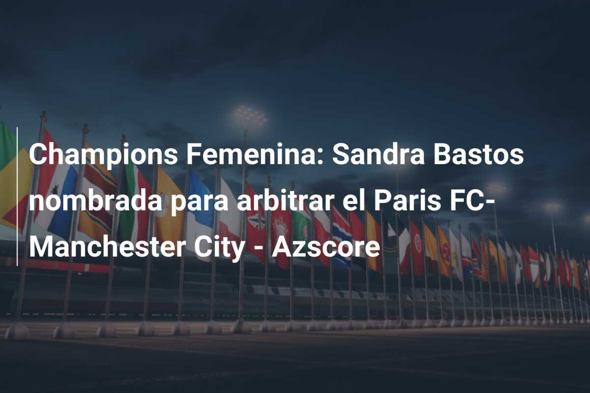 Champions Femenina: Sandra Bastos nombrada para arbitrar el Paris FC-Manchester City - Azscore