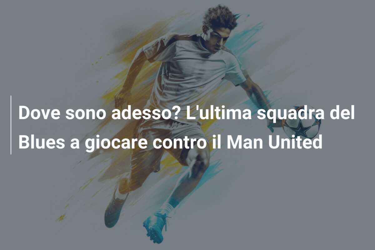 Dove sono adesso? L'ultima squadra del Blues a giocare contro il Man United