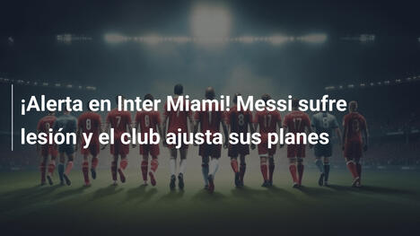 ¡Alerta en Inter Miami! Messi sufre lesión y el club ajusta sus planes