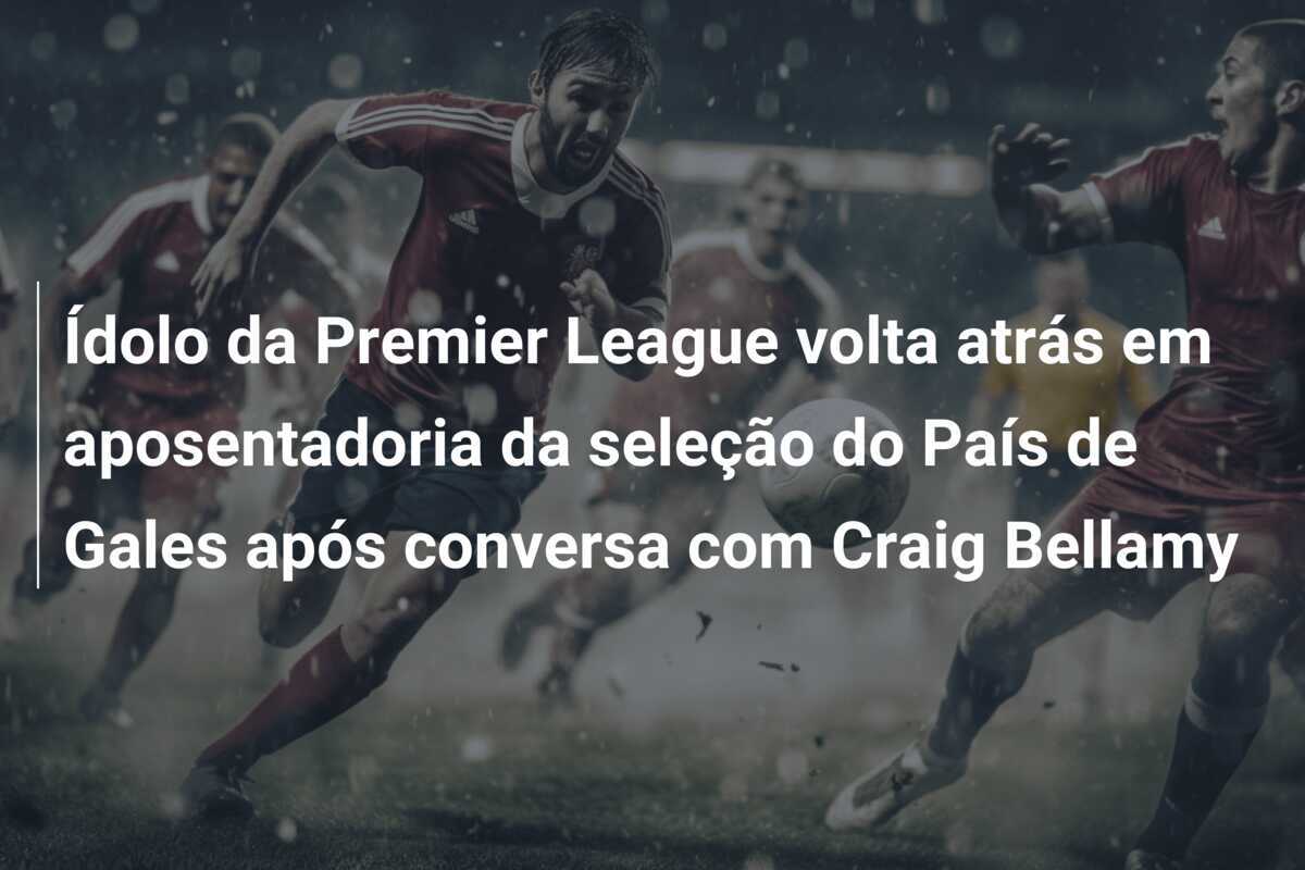 Ídolo da Premier League volta atrás em aposentadoria da seleção do País de Gales após conversa com Craig Bellamy