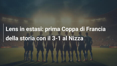Lens in estasi: prima Coppa di Francia della storia con il 3-1 al Nizza