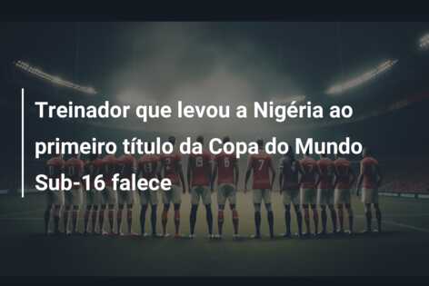 Treinador que levou a Nigéria ao primeiro título da Copa do Mundo Sub-16 falece