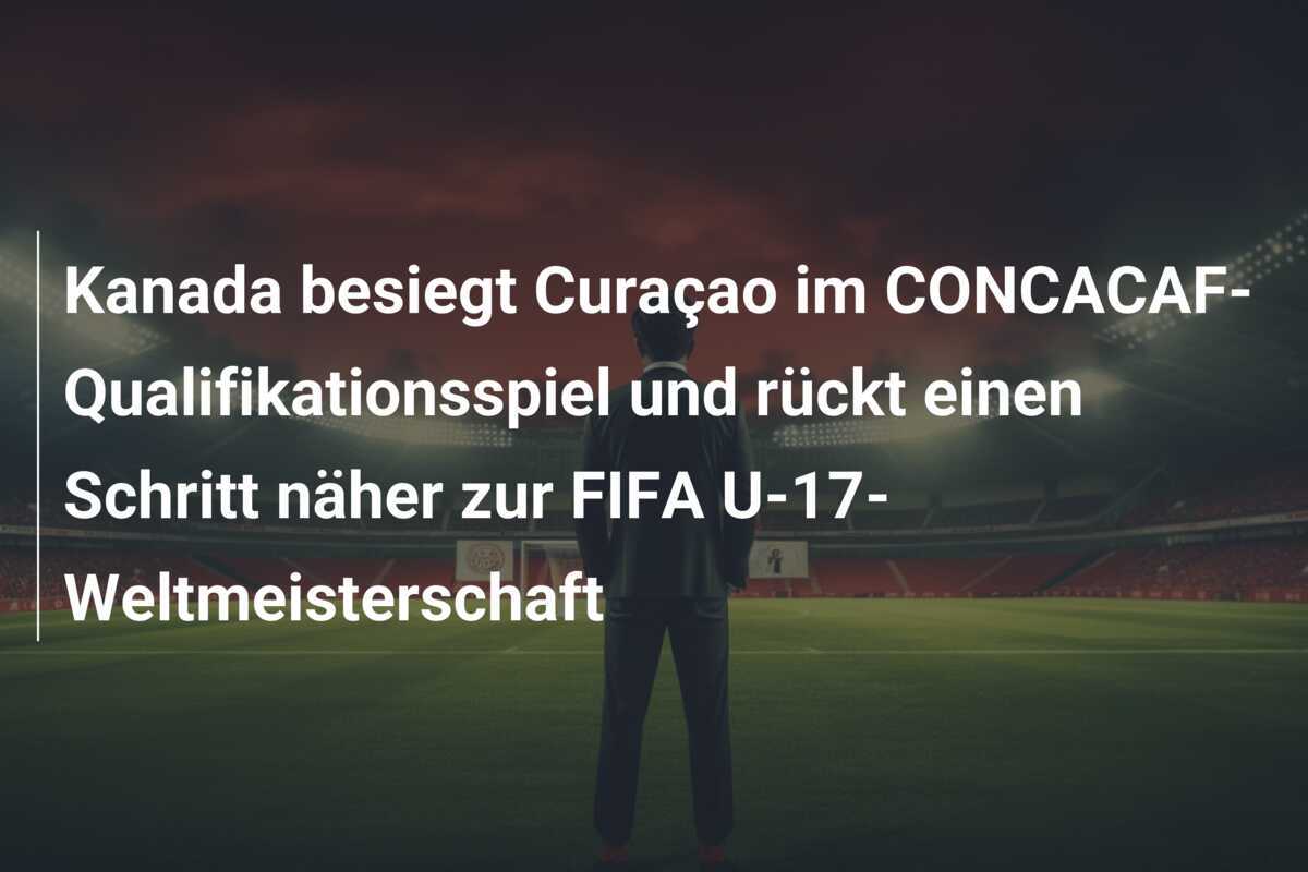 Kanada besiegt Curaçao im CONCACAF-Qualifikationsspiel und rückt einen Schritt näher zur FIFA U-17-Weltmeisterschaft