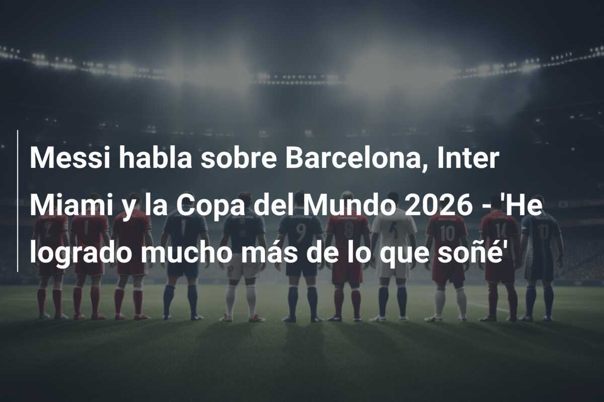 Messi habla sobre Barcelona, Inter Miami y la Copa del Mundo 2026 - 'He logrado mucho más de lo que soñé'