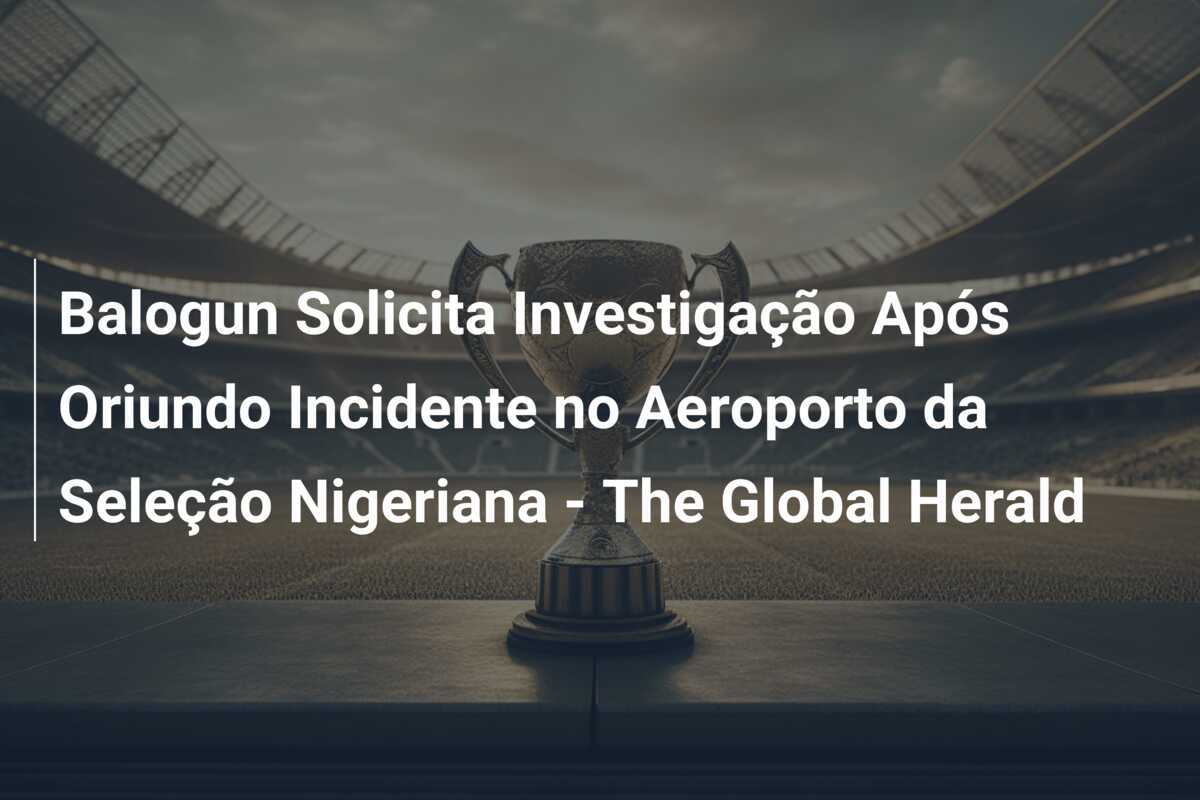 Balogun Solicita Investigação Após Oriundo Incidente no Aeroporto da Seleção Nigeriana - The Global Herald