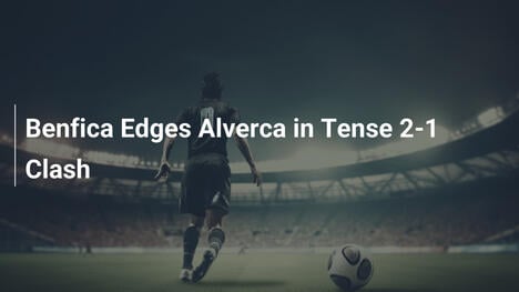 Benfica Supera Alverca em Duelo de Tirar o Fôlego: 2-1!