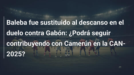 Baleba fue sustituido al descanso en el duelo contra Gabón: ¿Podrá seguir contribuyendo con Camerún en la CAN-2025?