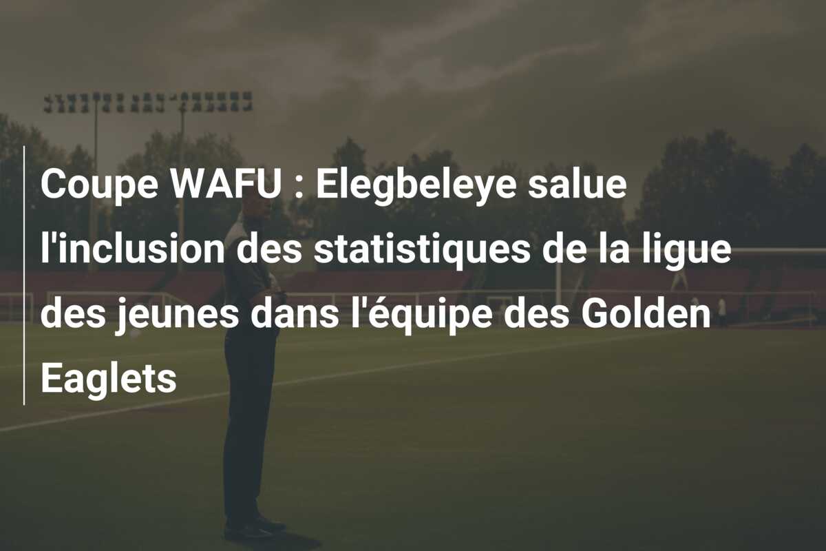 Coupe WAFU : Elegbeleye salue l’inclusion des statistiques de la ligue des jeunes dans l’équipe des Golden Eaglets