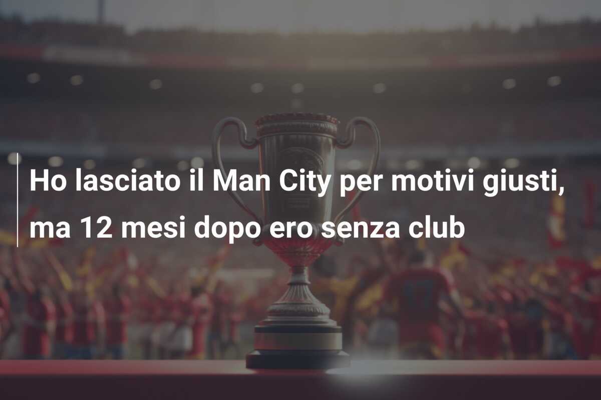 Ho lasciato il Man City per motivi giusti, ma 12 mesi dopo ero senza club