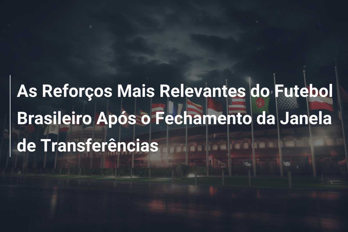 As Reforços Mais Relevantes do Futebol Brasileiro Após o Fechamento da Janela de Transferências