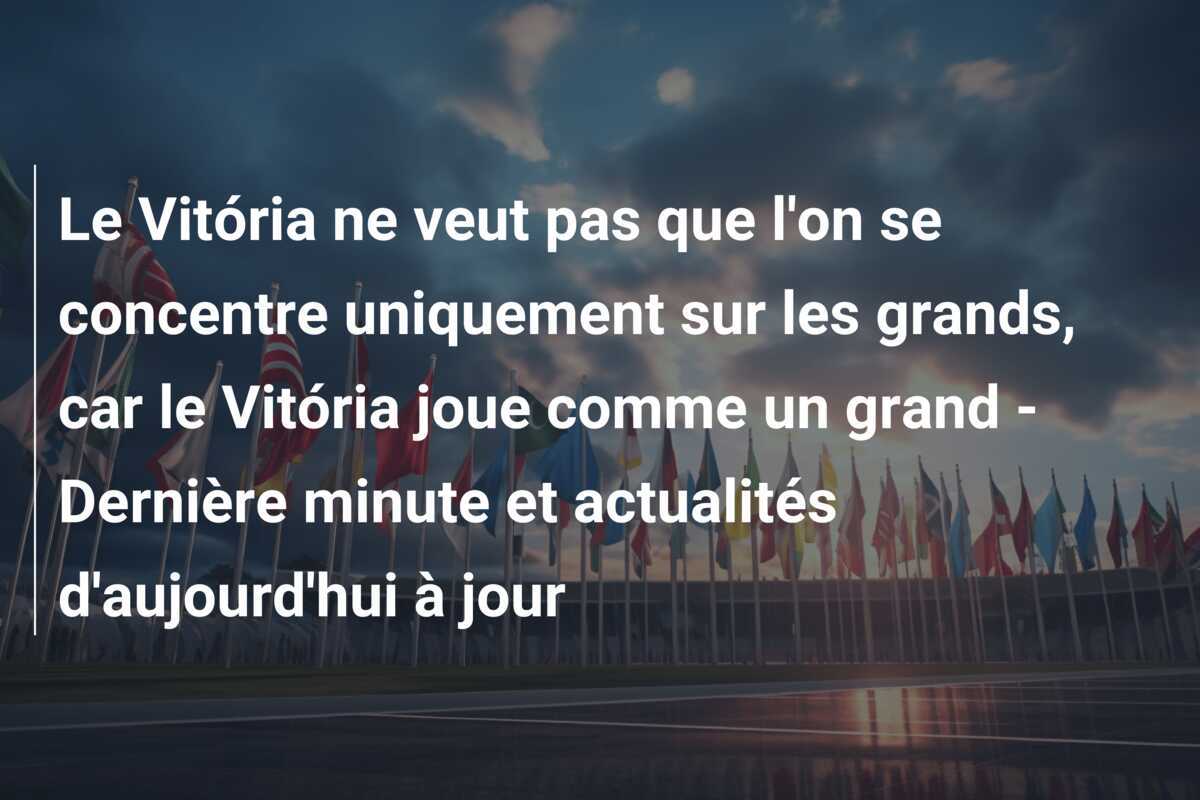 Le Vitória ne veut pas que l'on se concentre uniquement sur les grands, car le Vitória joue comme un grand - Dernière minute et actualités d'aujourd'hui à jour