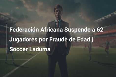 Federación Africana Suspende a 62 Jugadores por Fraude de Edad | Soccer Laduma