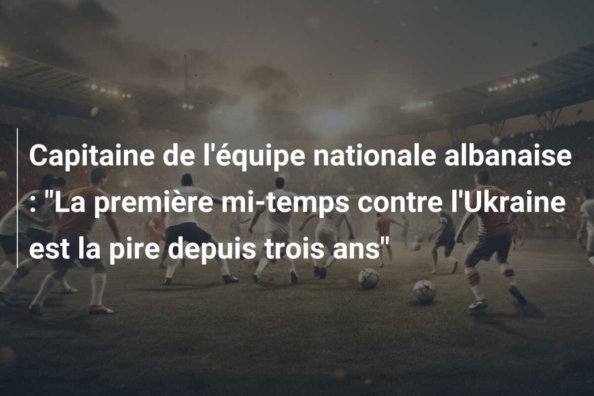 Capitaine de l'équipe nationale albanaise : "La première mi-temps contre l'Ukraine est la pire depuis trois ans"