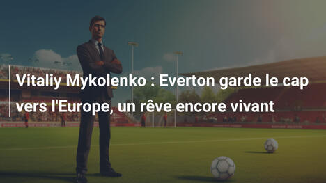 Vitaliy Mykolenko : Everton garde le cap vers l'Europe, un rêve encore vivant