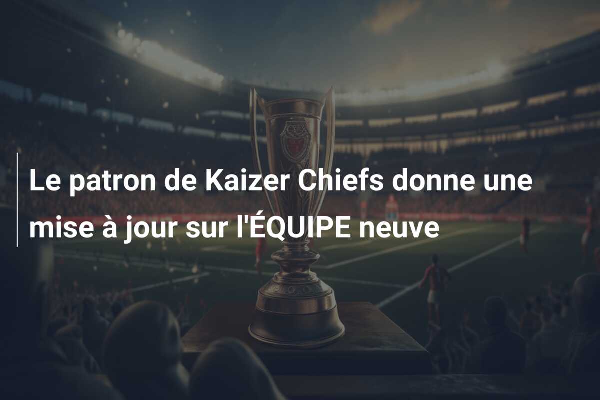Le patron de Kaizer Chiefs donne une mise à jour sur l’ÉQUIPE neuve