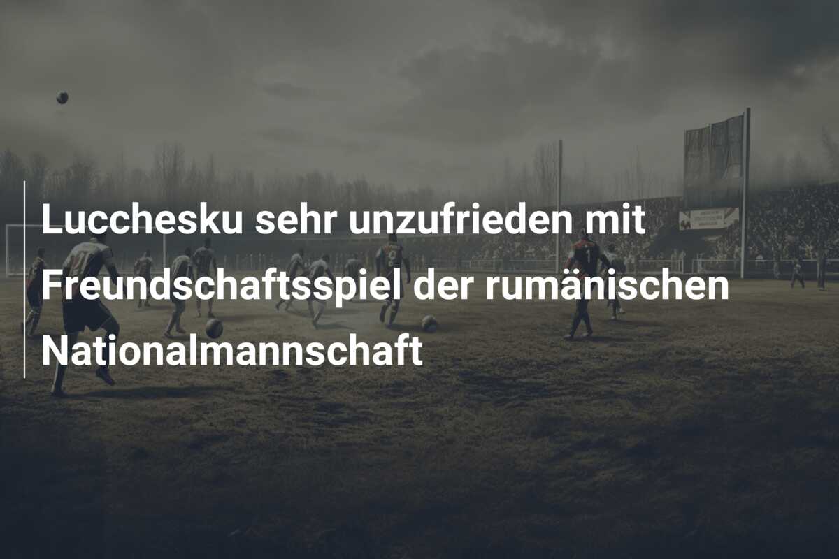 Lucchesku sehr unzufrieden mit Freundschaftsspiel der rumänischen Nationalmannschaft