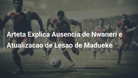 Arteta Explica Ausencia de Nwaneri e Atualizacao de Lesao de Madueke
