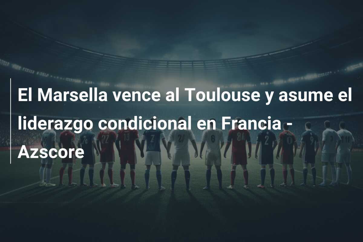 El Marsella vence al Toulouse y asume el liderazgo condicional en Francia – Azscore