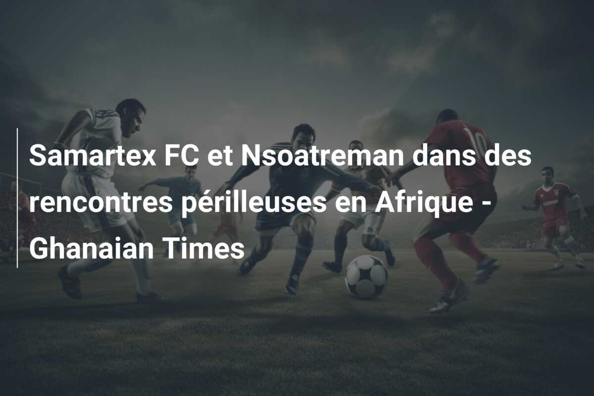 Samartex FC et Nsoatreman dans des rencontres périlleuses en Afrique - Ghanaian Times