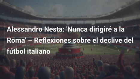 Alessandro Nesta: 'Nunca dirigiré a la Roma' – Reflexiones sobre el declive del fútbol italiano