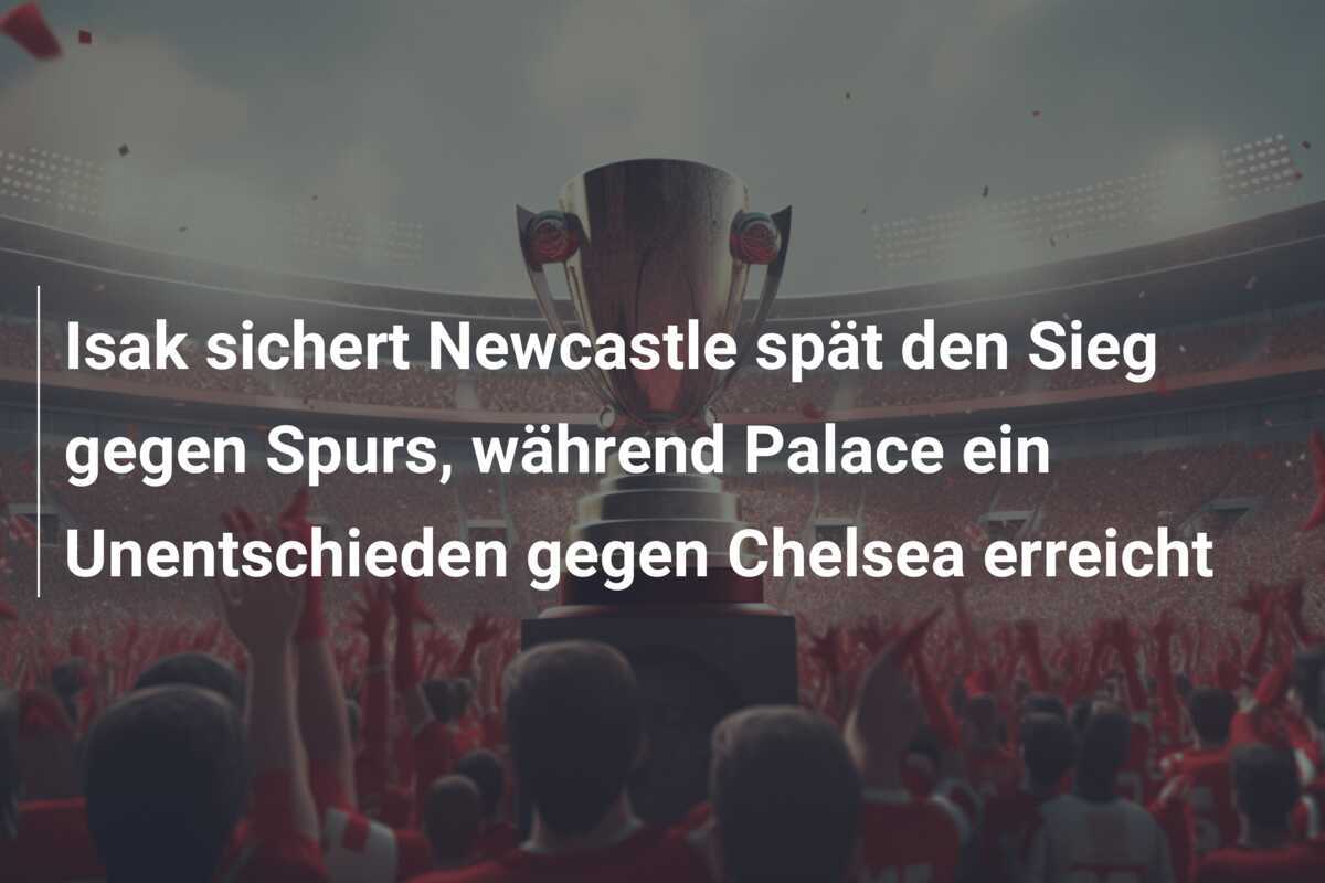 Isak sichert Newcastle spät den Sieg gegen Spurs, während Palace ein Unentschieden gegen Chelsea erreicht