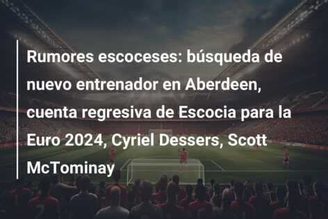 Rumores escoceses: búsqueda de nuevo entrenador en Aberdeen, cuenta regresiva de Escocia para la Euro 2024, Cyriel Dessers, Scott McTominay