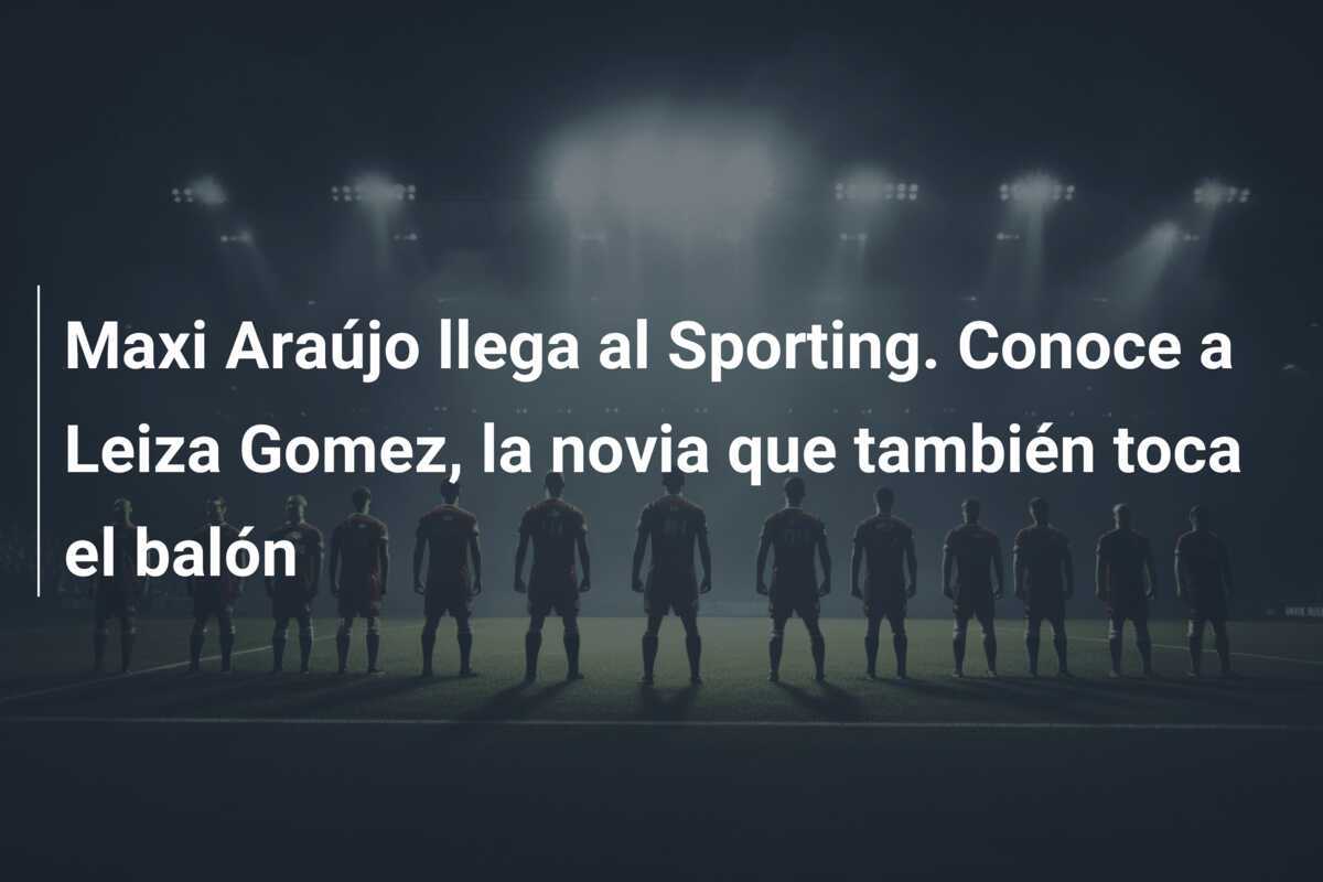 Maxi Araújo llega al Sporting. Conoce a Leiza Gomez, la novia que también toca el balón
