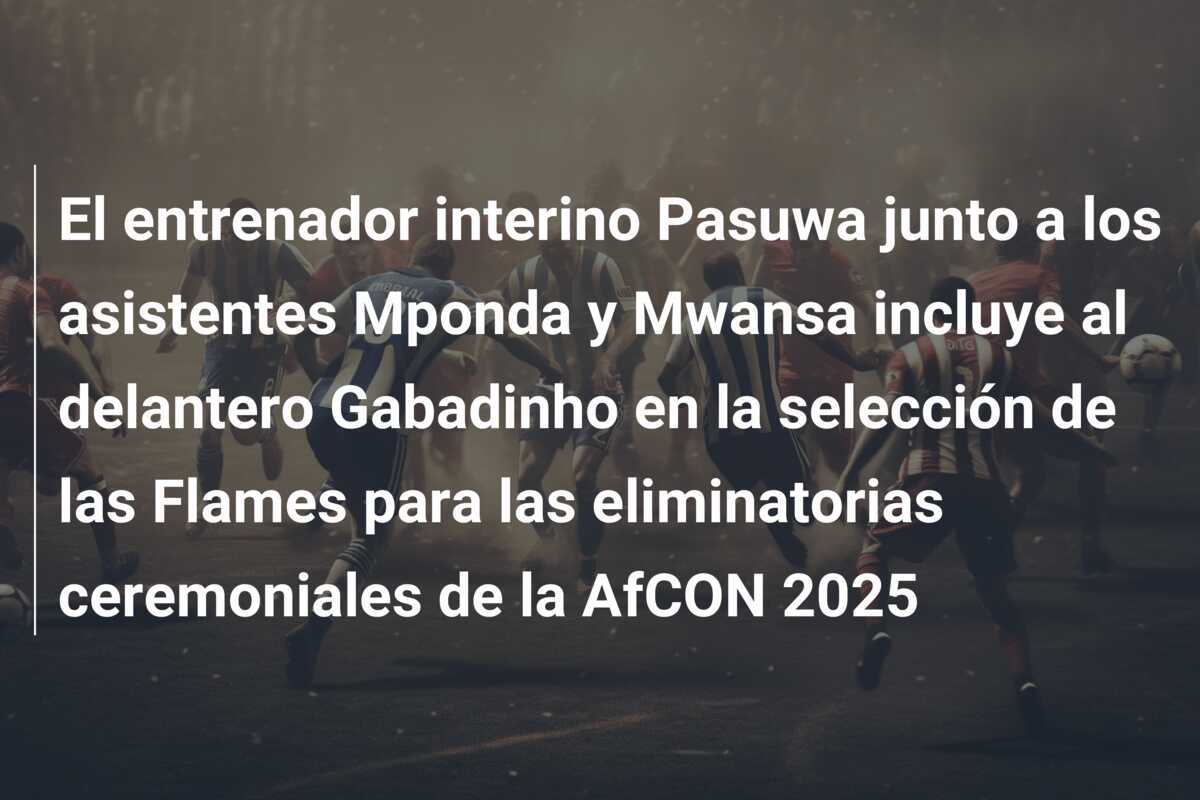 El entrenador interino Pasuwa junto a los asistentes Mponda y Mwansa incluye al delantero Gabadinho en la selección de las Flames para las eliminatorias ceremoniales de la AfCON 2025