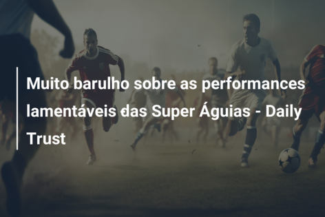 Muito barulho sobre as performances lamentáveis ​​das Super Águias – Daily Trust