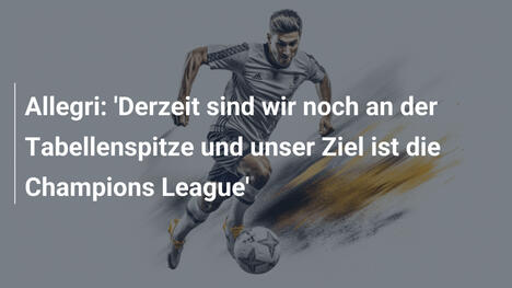 Allegri: 'Derzeit sind wir noch an der Tabellenspitze und unser Ziel ist die Champions League'