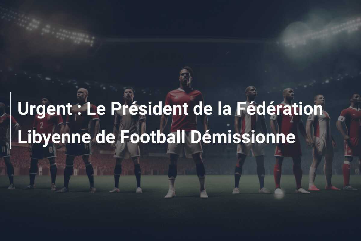 Urgent : Le Président de la Fédération Libyenne de Football Démissionne