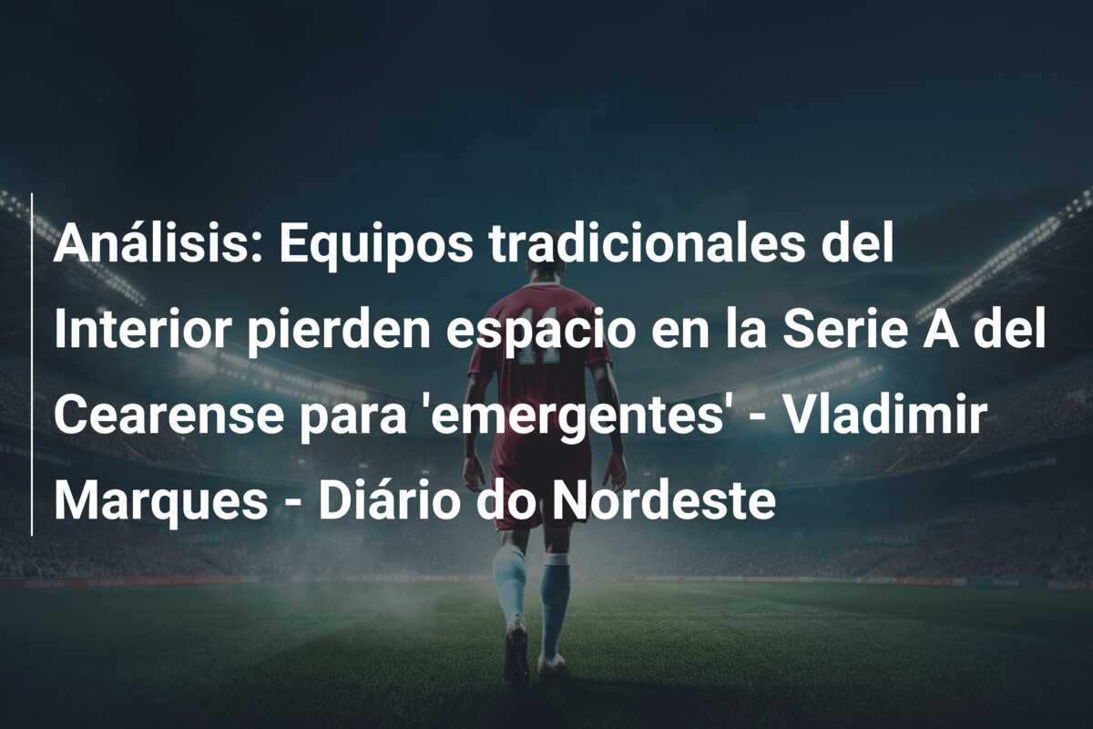 Análisis: Equipos tradicionales del Interior pierden espacio en la Serie A del Cearense para ’emergentes’ – Vladimir Marques – Diário do Nordeste
