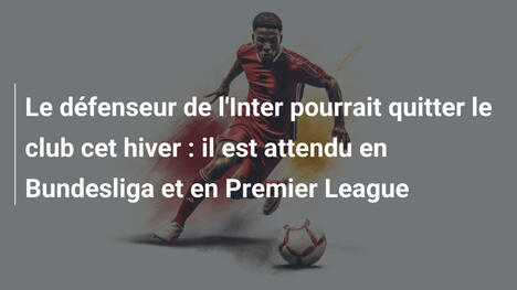 Le défenseur de l'Inter pourrait quitter le club cet hiver : il est attendu en Bundesliga et en Premier League