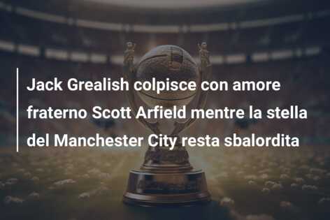 Jack Grealish colpisce con amore fraterno Scott Arfield mentre la stella del Manchester City resta sbalordita