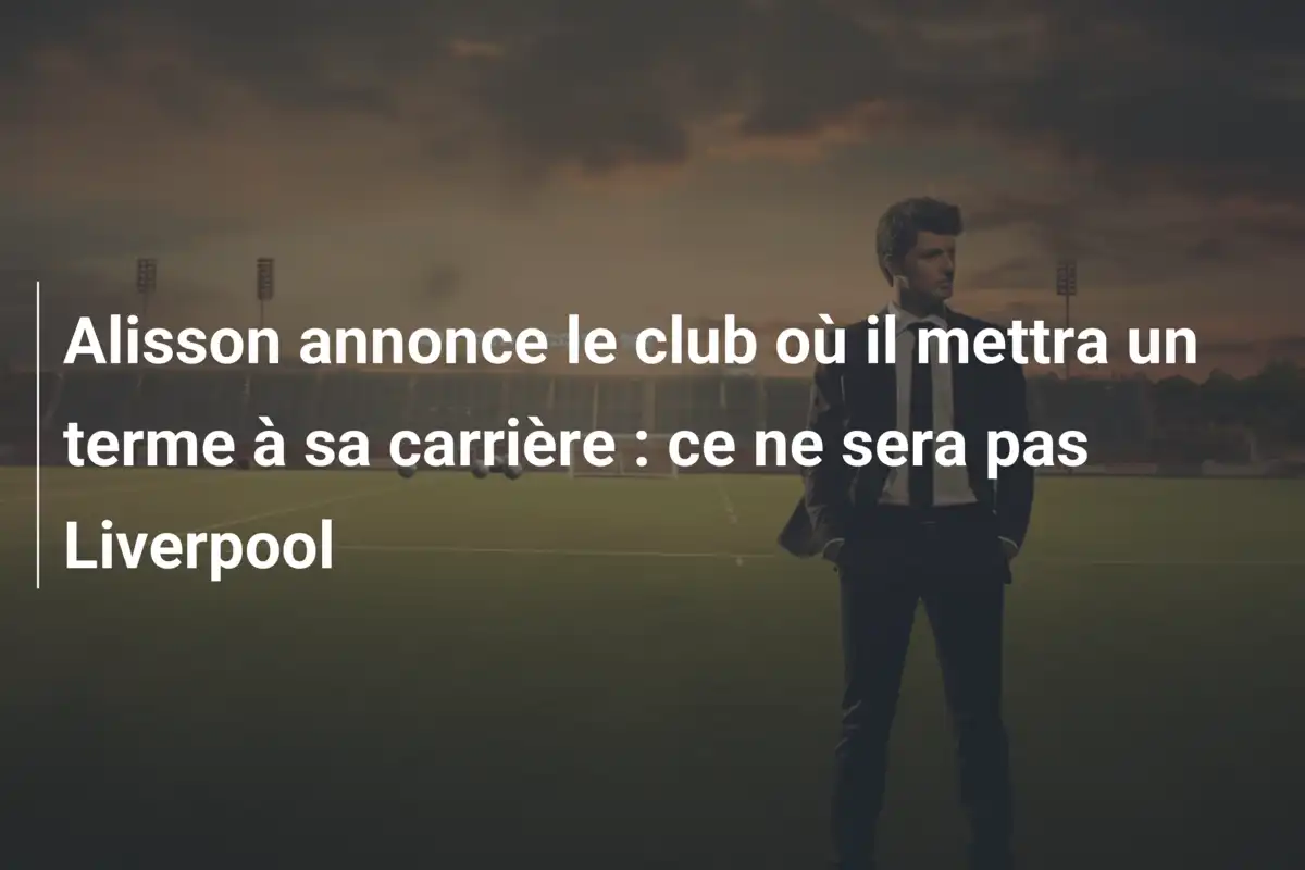Alisson annonce le club où il mettra un terme à sa carrière : ce ne sera pas Liverpool